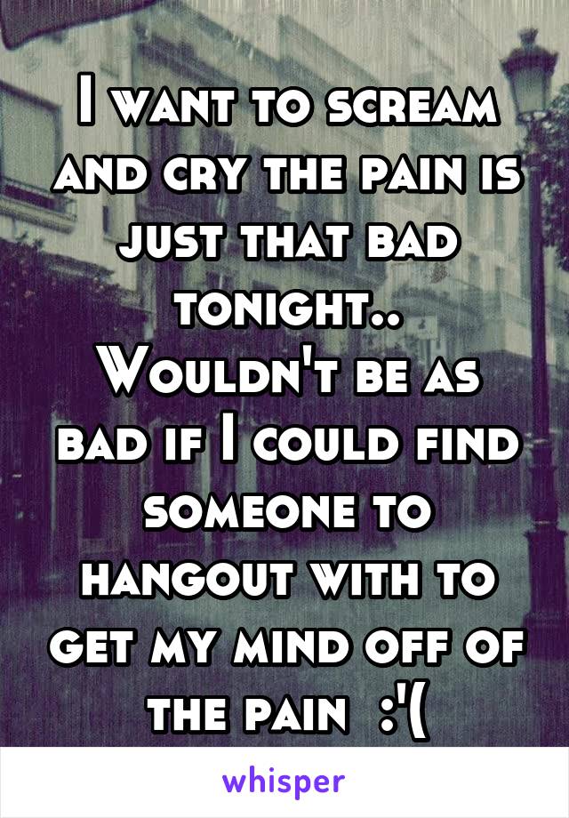 I want to scream and cry the pain is just that bad tonight..
Wouldn't be as bad if I could find someone to hangout with to get my mind off of the pain  :'(