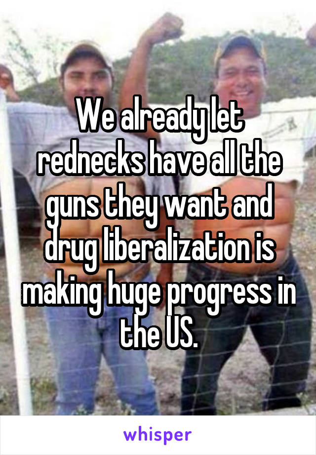 We already let rednecks have all the guns they want and drug liberalization is making huge progress in the US.