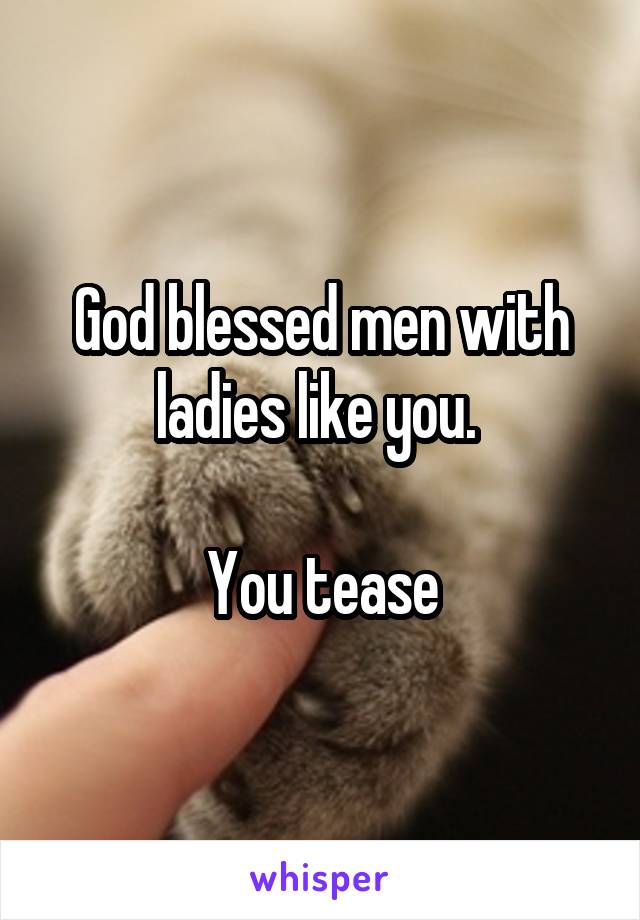 God blessed men with ladies like you. 

You tease