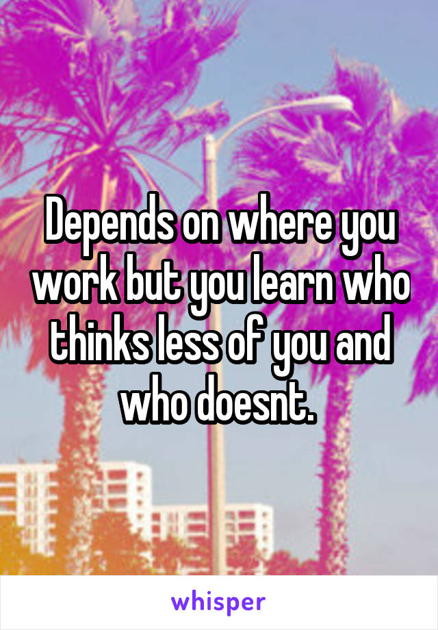 Depends on where you work but you learn who thinks less of you and who doesnt. 
