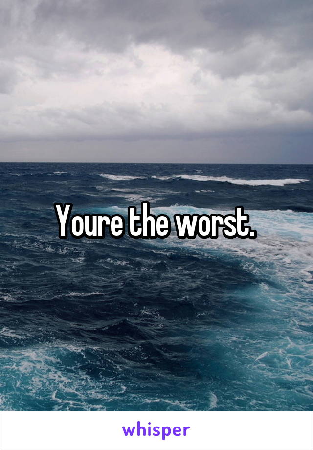 Youre the worst. 