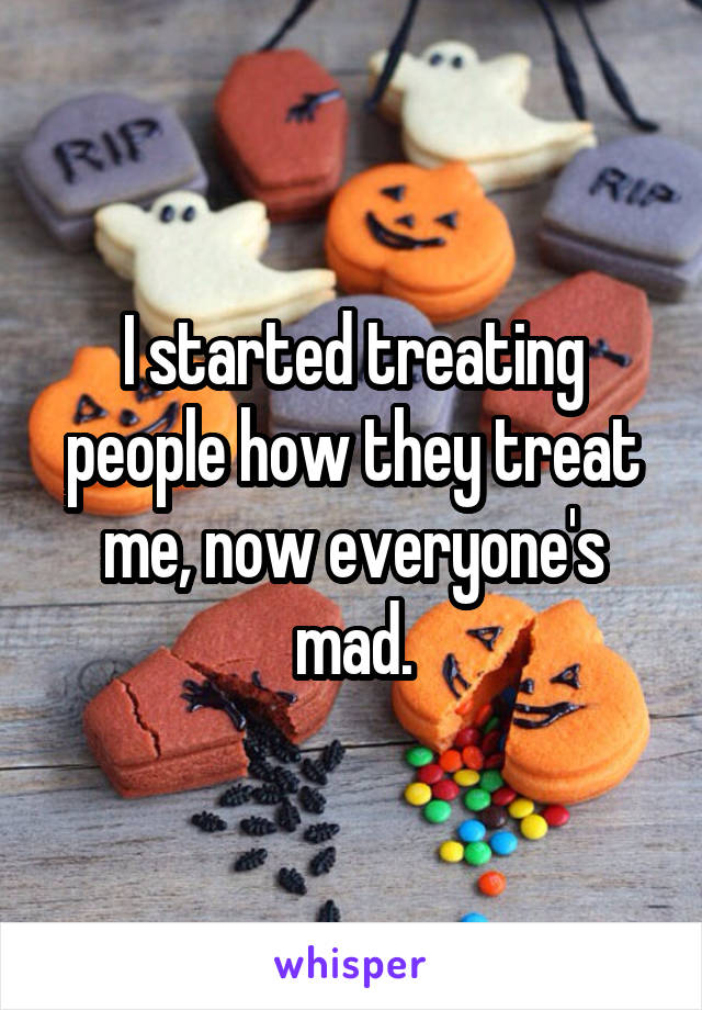 I started treating people how they treat me, now everyone's mad.