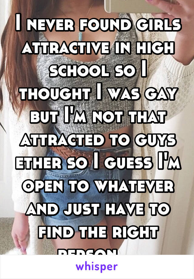 I never found girls attractive in high school so I thought I was gay but I'm not that attracted to guys ether so I guess I'm open to whatever and just have to find the right person    