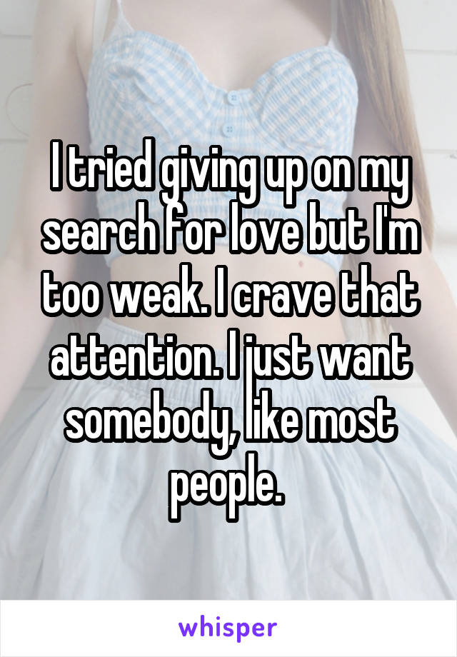 I tried giving up on my search for love but I'm too weak. I crave that attention. I just want somebody, like most people. 