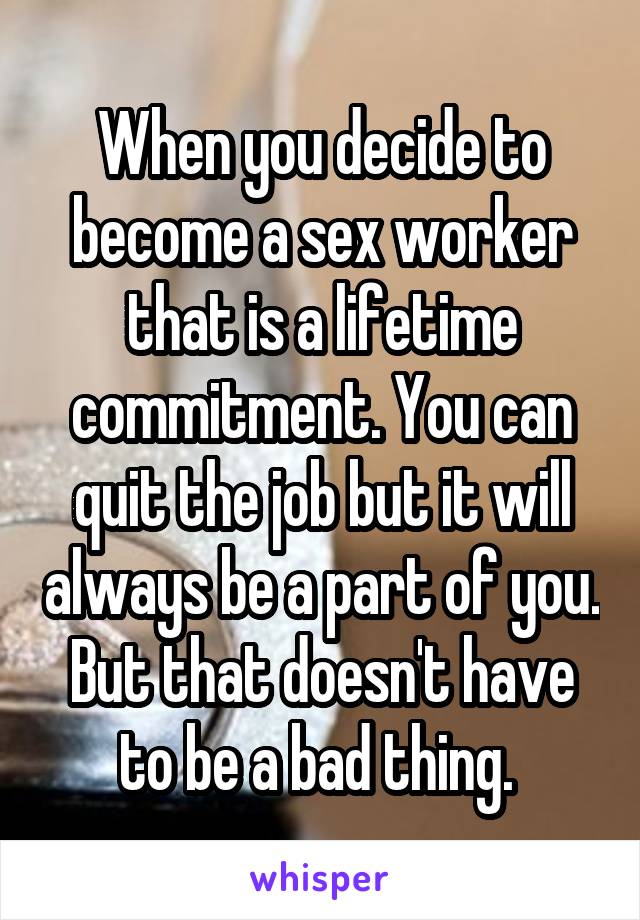 When you decide to become a sex worker that is a lifetime commitment. You can quit the job but it will always be a part of you. But that doesn't have to be a bad thing. 