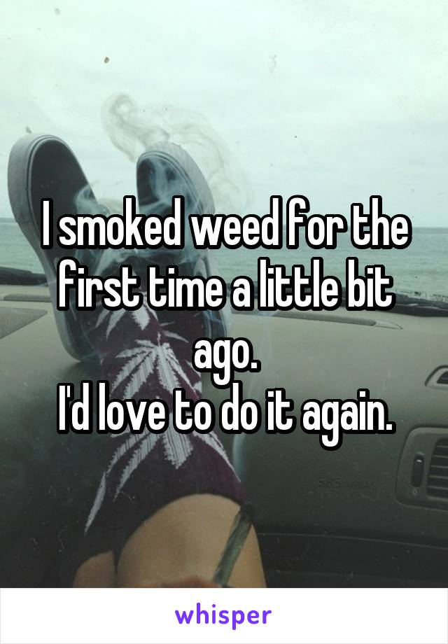 I smoked weed for the first time a little bit ago.
I'd love to do it again.