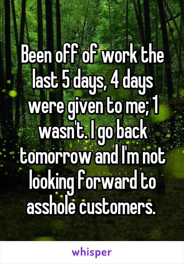Been off of work the last 5 days, 4 days were given to me; 1 wasn't. I go back tomorrow and I'm not looking forward to asshole customers. 