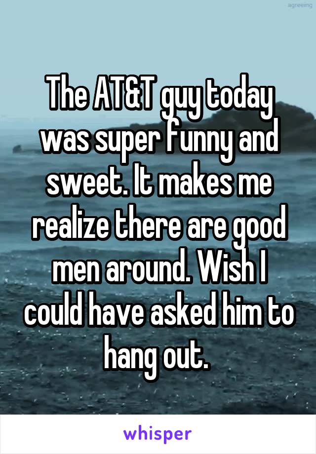 The AT&T guy today was super funny and sweet. It makes me realize there are good men around. Wish I could have asked him to hang out. 