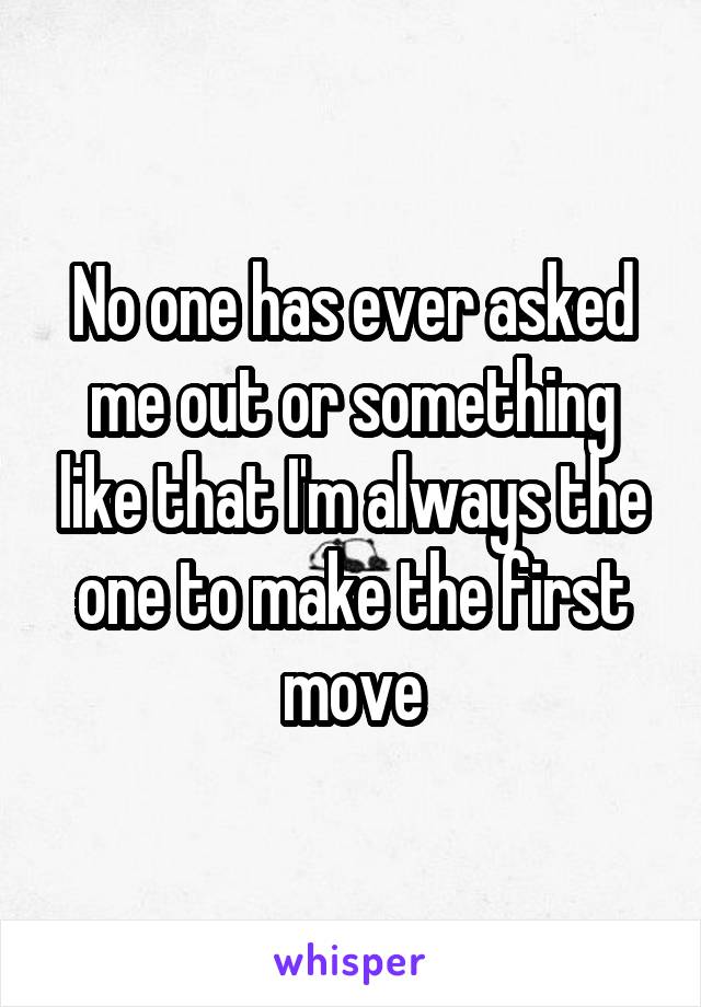 No one has ever asked me out or something like that I'm always the one to make the first move