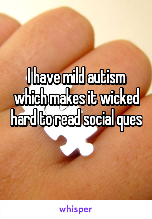 I have mild autism which makes it wicked hard to read social ques 