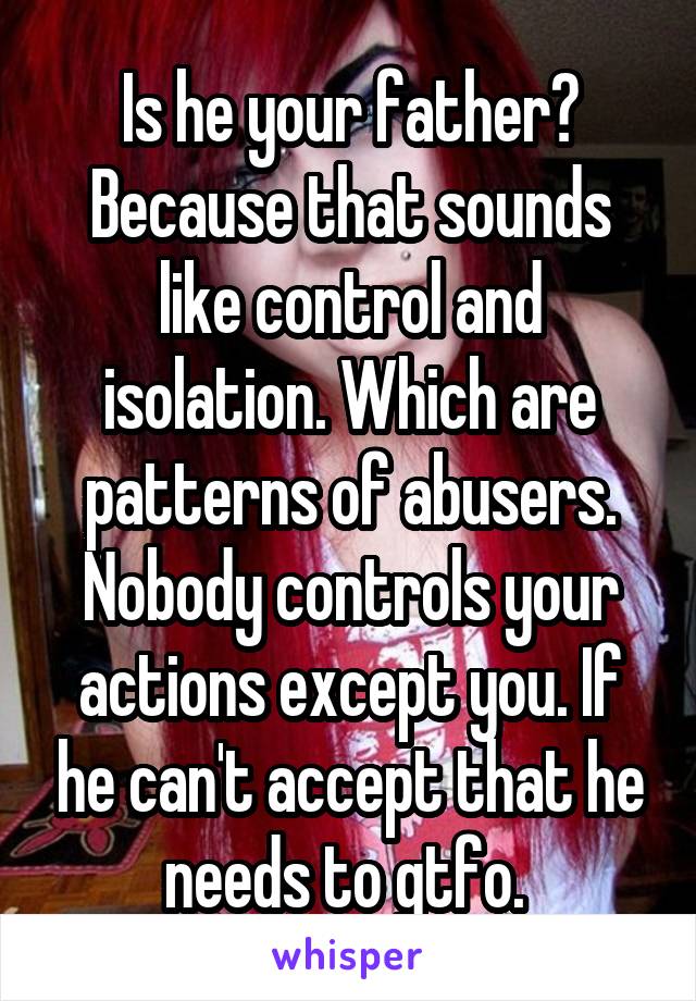 Is he your father? Because that sounds like control and isolation. Which are patterns of abusers. Nobody controls your actions except you. If he can't accept that he needs to gtfo. 