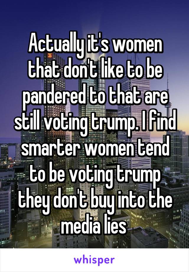 Actually it's women that don't like to be pandered to that are still voting trump. I find smarter women tend to be voting trump they don't buy into the media lies 