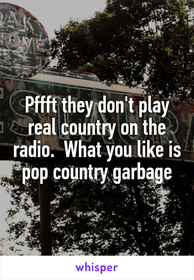 Pffft they don't play real country on the radio.  What you like is pop country garbage