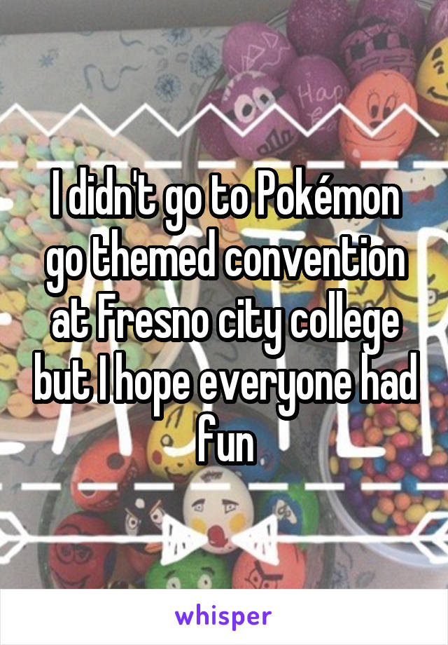 I didn't go to Pokémon go themed convention at Fresno city college but I hope everyone had fun
