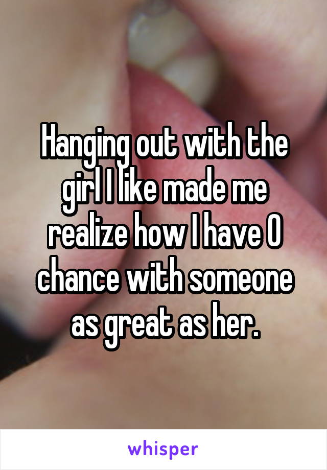Hanging out with the girl I like made me realize how I have 0 chance with someone as great as her.