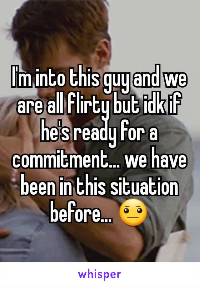 I'm into this guy and we are all flirty but idk if he's ready for a commitment... we have been in this situation before... 😐