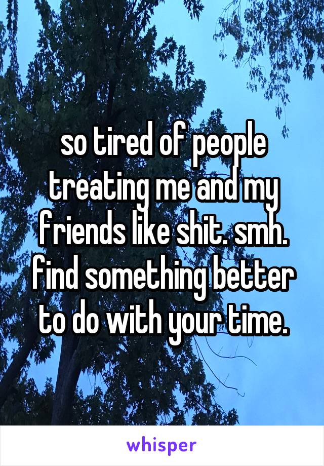 so tired of people treating me and my friends like shit. smh. find something better to do with your time.