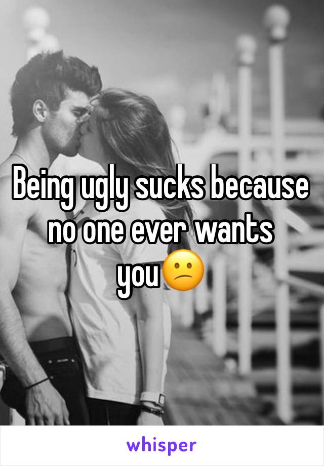 Being ugly sucks because no one ever wants you😕