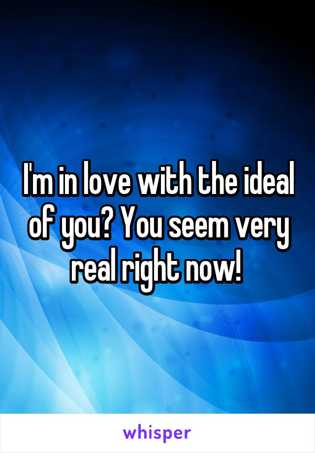 I'm in love with the ideal of you? You seem very real right now! 