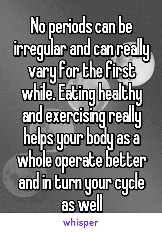 No periods can be irregular and can really vary for the first while. Eating healthy and exercising really helps your body as a whole operate better and in turn your cycle as well
