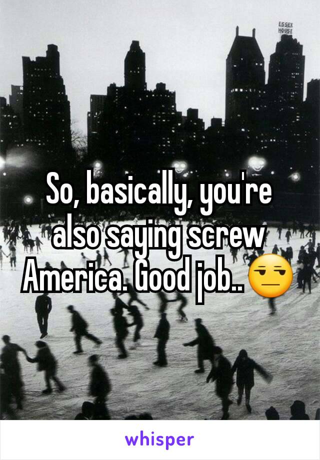 So, basically, you're also saying screw America. Good job..😒