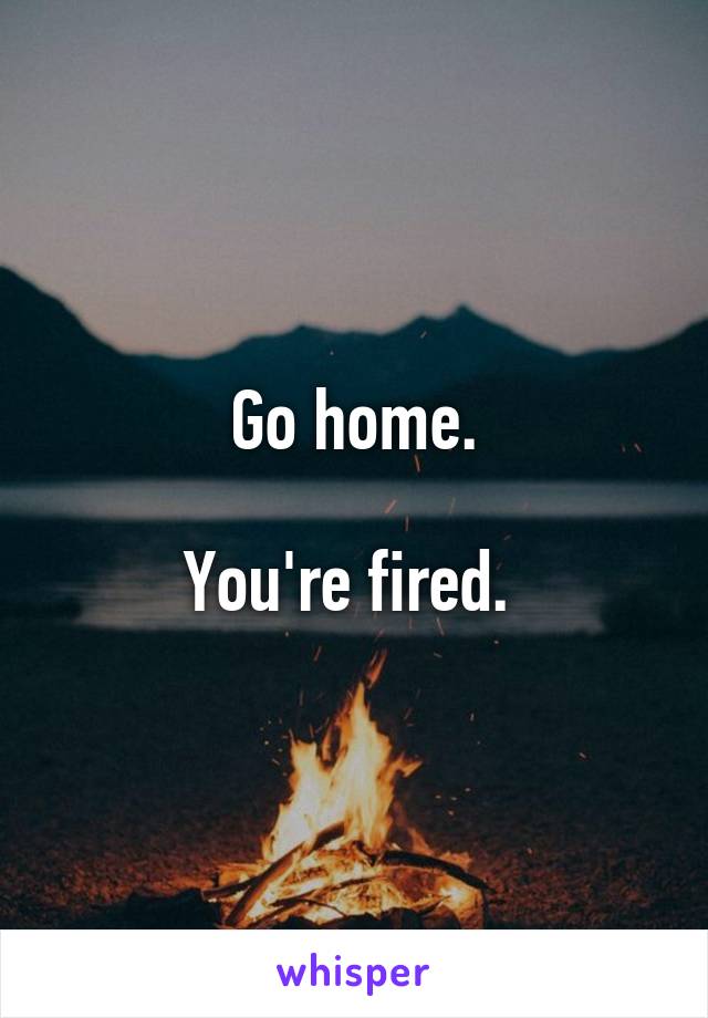 Go home.

You're fired. 