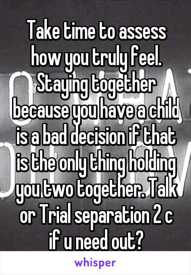 Take time to assess how you truly feel. Staying together because you have a child is a bad decision if that is the only thing holding you two together. Talk or Trial separation 2 c if u need out?