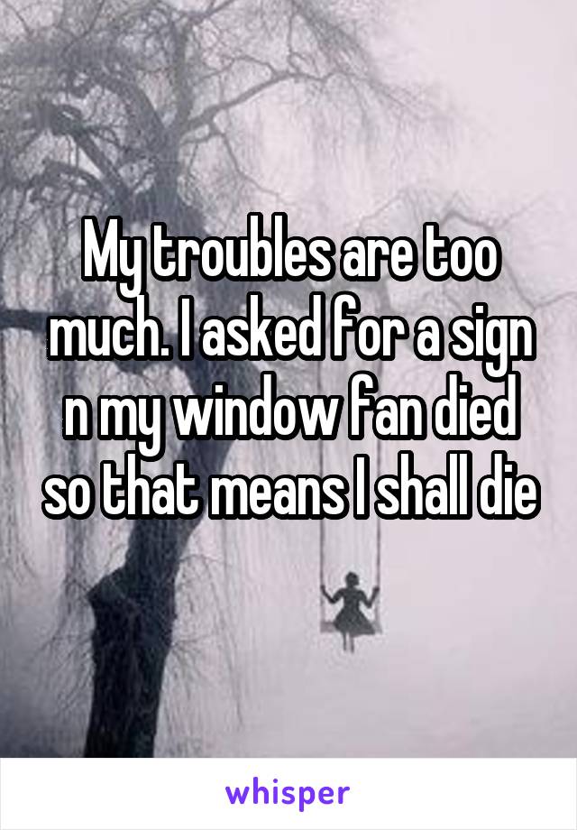 My troubles are too much. I asked for a sign n my window fan died so that means I shall die 