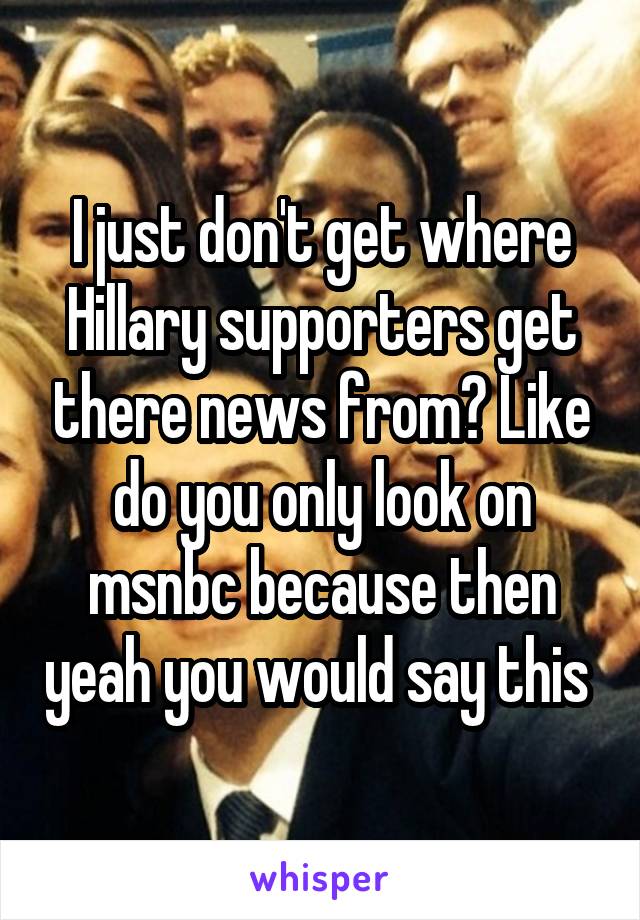 I just don't get where Hillary supporters get there news from? Like do you only look on msnbc because then yeah you would say this 