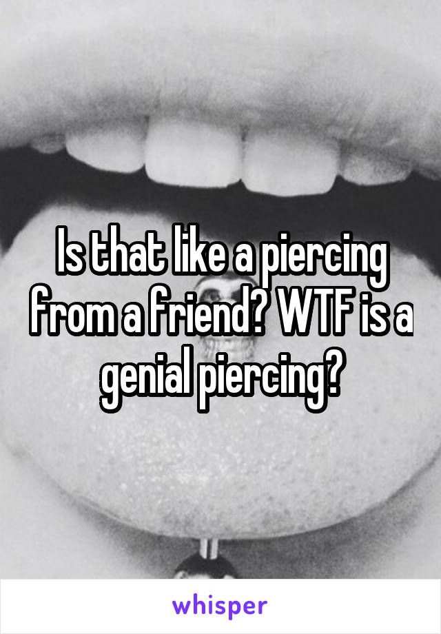 Is that like a piercing from a friend? WTF is a genial piercing?