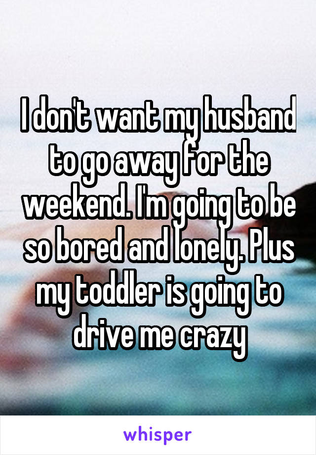 I don't want my husband to go away for the weekend. I'm going to be so bored and lonely. Plus my toddler is going to drive me crazy