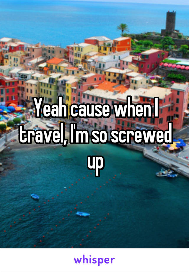 Yeah cause when I travel, I'm so screwed up