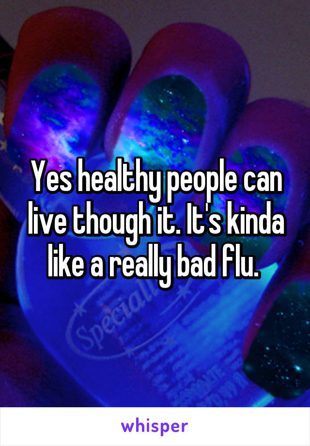 Yes healthy people can live though it. It's kinda like a really bad flu. 