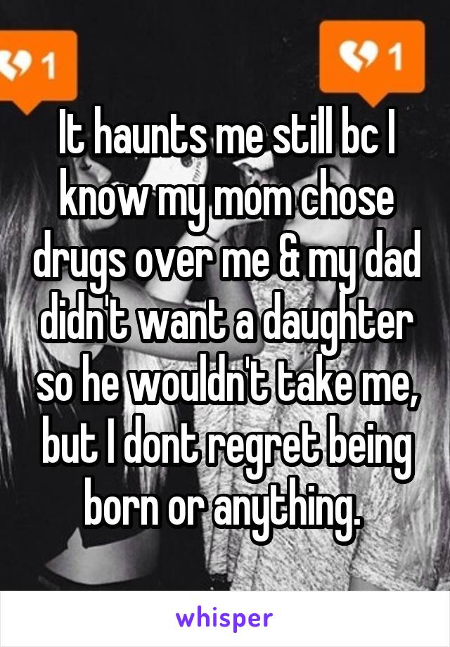 It haunts me still bc I know my mom chose drugs over me & my dad didn't want a daughter so he wouldn't take me, but I dont regret being born or anything. 