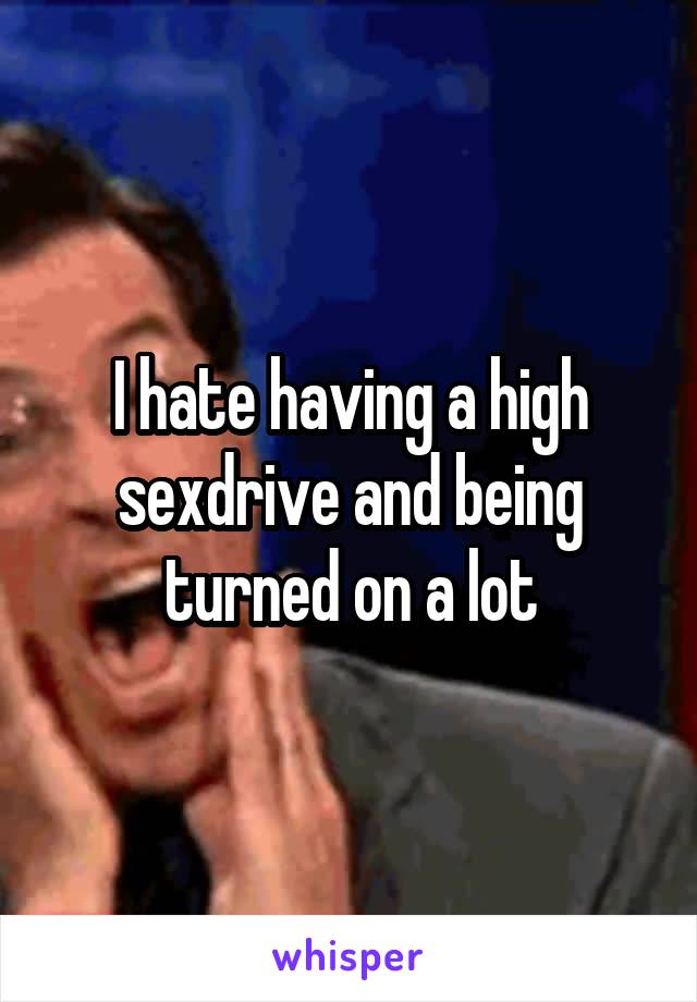 I hate having a high sexdrive and being turned on a lot