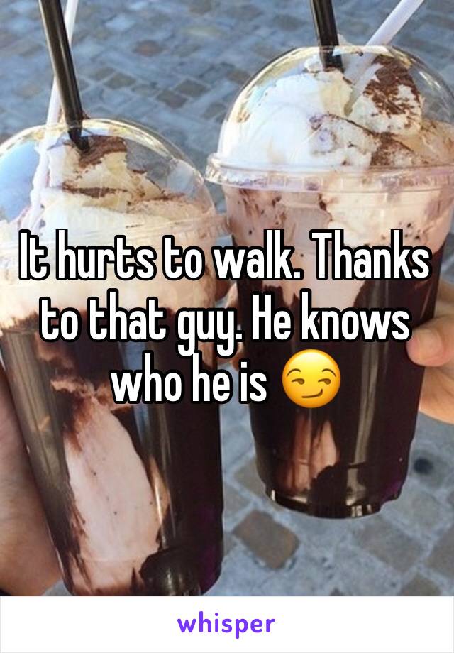 It hurts to walk. Thanks to that guy. He knows who he is 😏