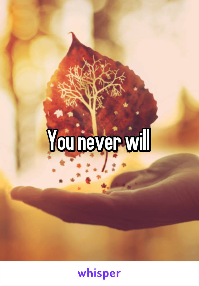 You never will 