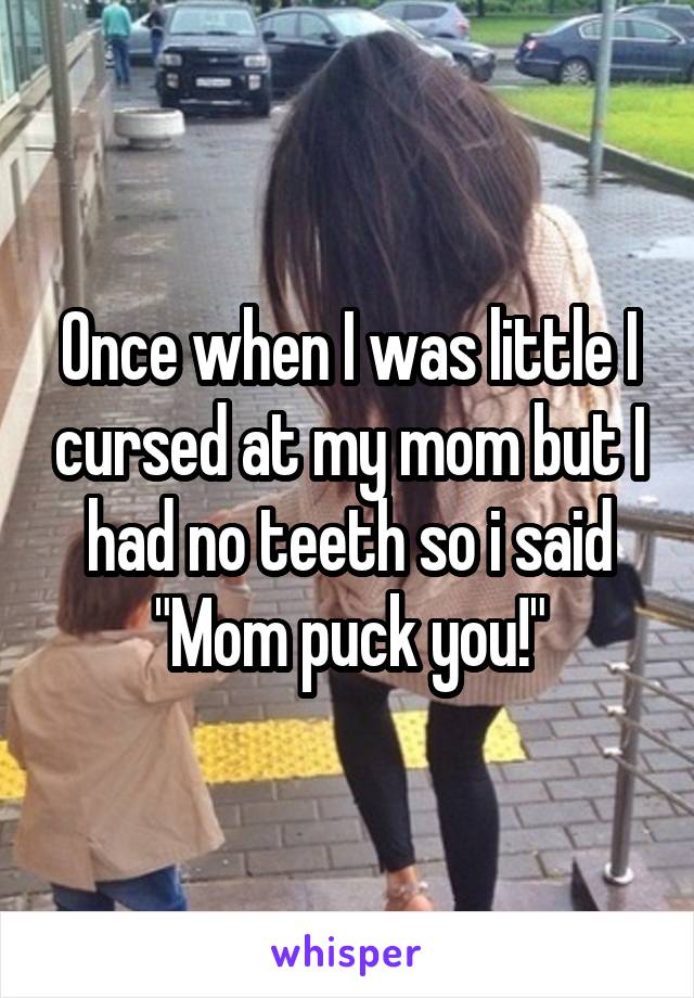 Once when I was little I cursed at my mom but I had no teeth so i said "Mom puck you!"