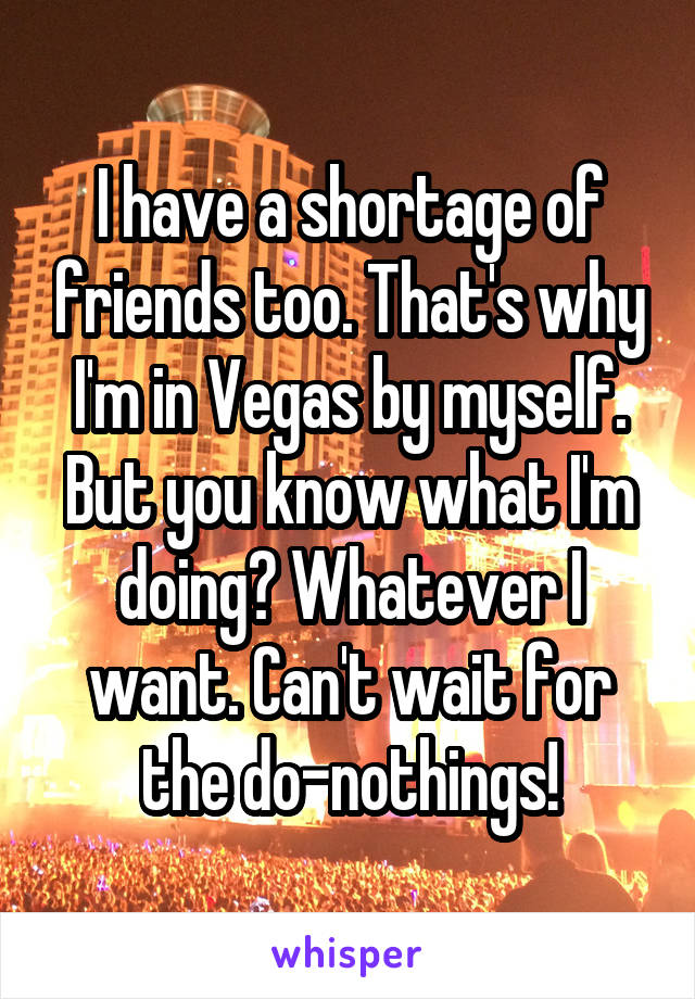 I have a shortage of friends too. That's why I'm in Vegas by myself. But you know what I'm doing? Whatever I want. Can't wait for the do-nothings!