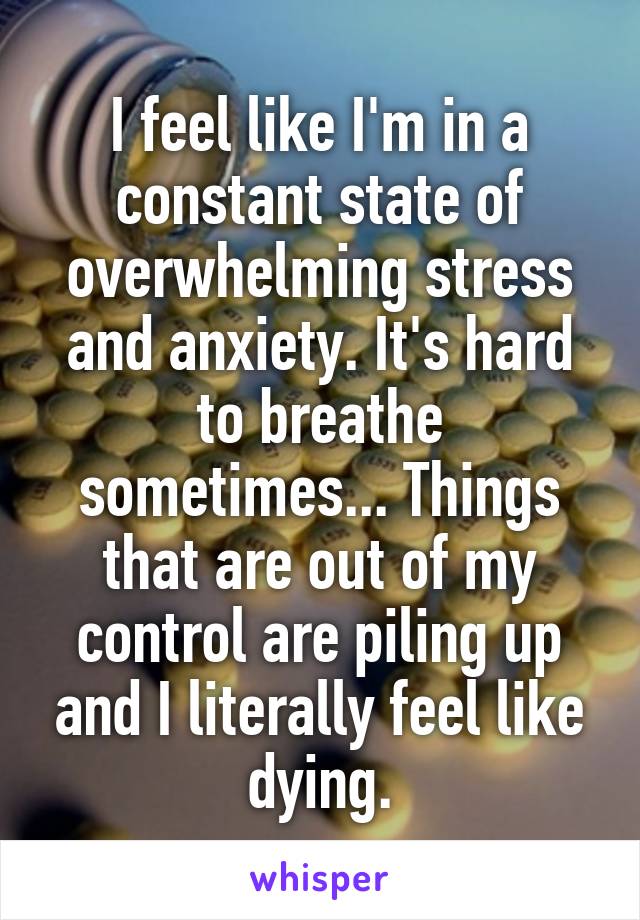 I feel like I'm in a constant state of overwhelming stress and anxiety. It's hard to breathe sometimes... Things that are out of my control are piling up and I literally feel like dying.