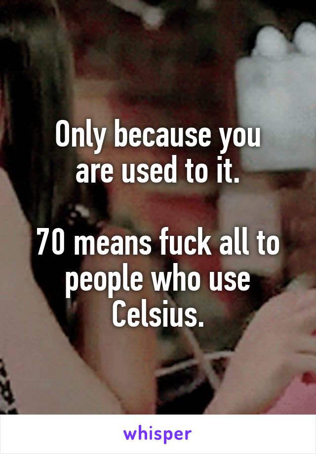 Only because you
are used to it.

70 means fuck all to people who use Celsius.