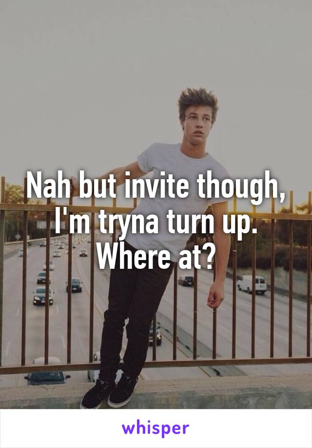 Nah but invite though, I'm tryna turn up. Where at?