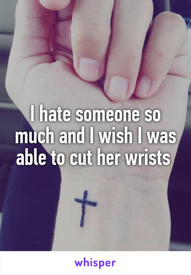 I hate someone so much and I wish I was able to cut her wrists 