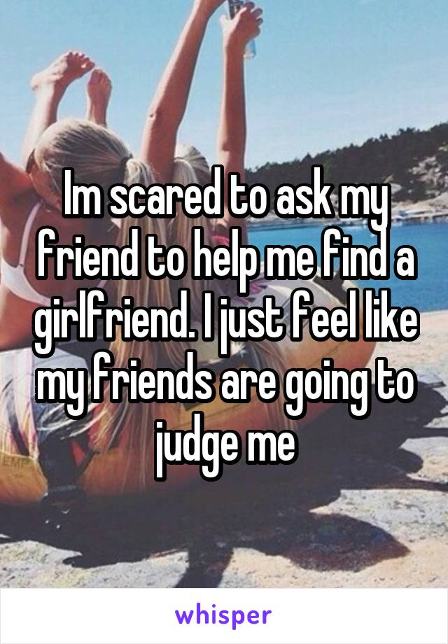 Im scared to ask my friend to help me find a girlfriend. I just feel like my friends are going to judge me