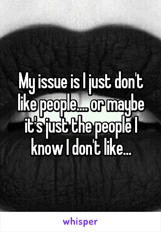 My issue is I just don't like people.... or maybe it's just the people I know I don't like...