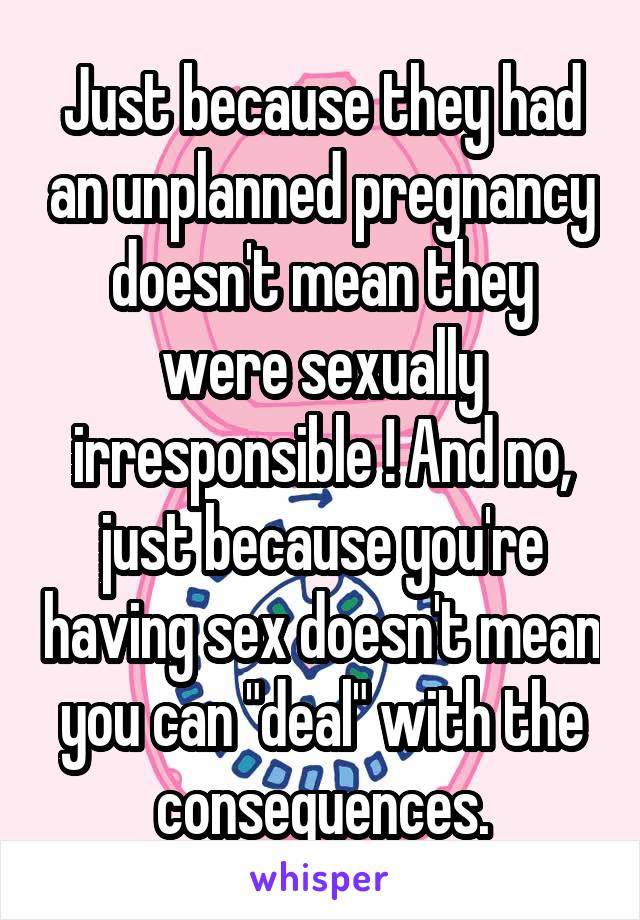Just because they had an unplanned pregnancy doesn't mean they were sexually irresponsible ! And no, just because you're having sex doesn't mean you can "deal" with the consequences.