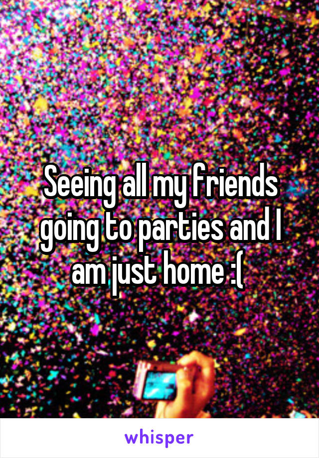 Seeing all my friends going to parties and I am just home :( 