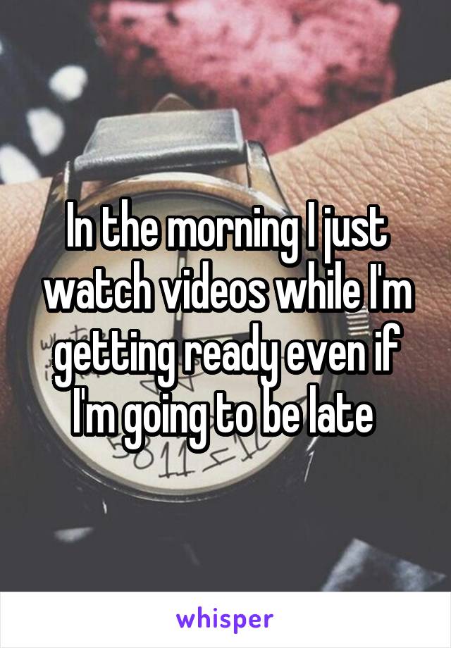 In the morning I just watch videos while I'm getting ready even if I'm going to be late 