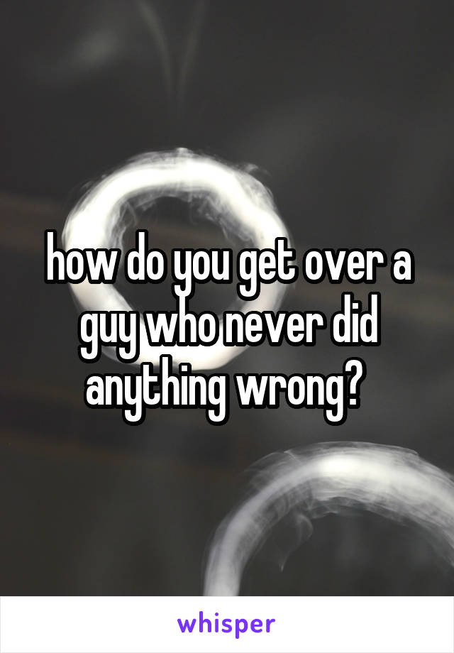 how do you get over a guy who never did anything wrong? 