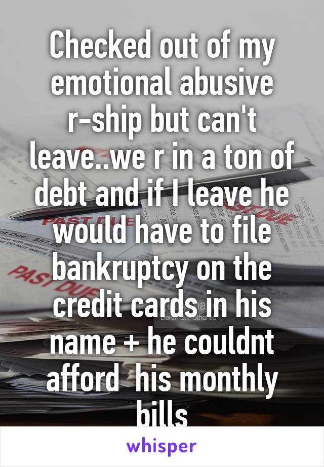 Checked out of my emotional abusive r-ship but can't leave..we r in a ton of debt and if I leave he would have to file bankruptcy on the credit cards in his name + he couldnt afford  his monthly bills